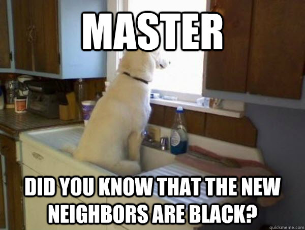 MAster Did you know that the new neighbors are black? - MAster Did you know that the new neighbors are black?  Overly cautious watchdog