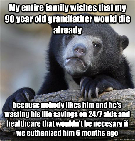 My entire family wishes that my 90 year old grandfather would die already because nobody likes him and he's wasting his life savings on 24/7 aids and healthcare that wouldn't be necesary if we euthanized him 6 months ago  Confession Bear