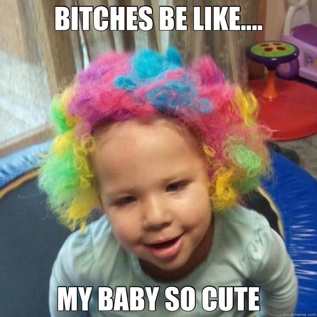 BITCHES BE LIKE.... MY BABY SO CUTE  
