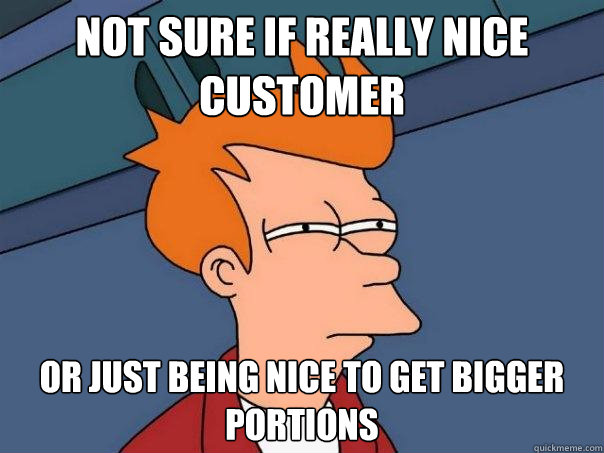 Not sure if really nice customer Or just being nice to get bigger portions  Futurama Fry