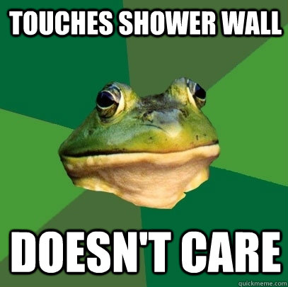Touches shower wall Doesn't care  Foul Bachelor Frog