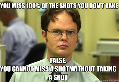 You miss 100% of the shots you don't take False.
You cannot miss a shot without taking a shot - You miss 100% of the shots you don't take False.
You cannot miss a shot without taking a shot  Schrute
