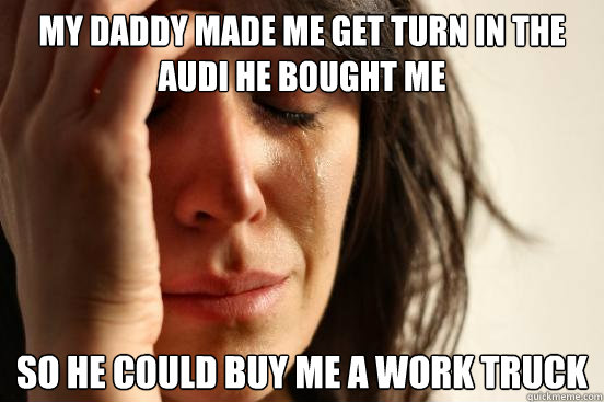 My daddy made me get turn in the audi he bought me so he could buy me a work truck  First World Problems