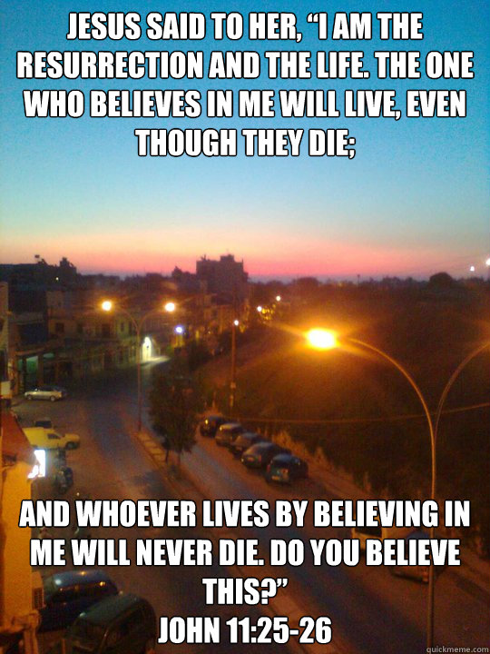 Jesus said to her, “I am the resurrection and the life. The one who believes in me will live, even though they die; and whoever lives by believing in me will never die. Do you believe this?” 
John 11:25-26  Jesus