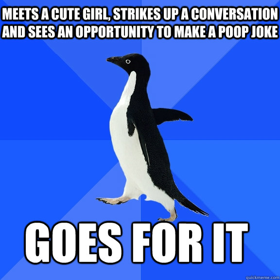 Meets a cute girl, strikes up a conversation and sees an opportunity to make a poop joke  Goes for it    Socially Awkward Penguin