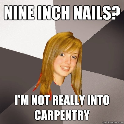 Nine Inch Nails? I'm not really into carpentry  Musically Oblivious 8th Grader
