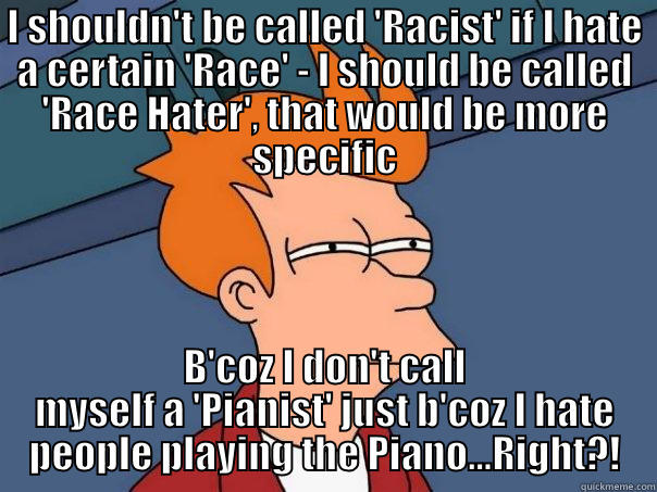 I SHOULDN'T BE CALLED 'RACIST' IF I HATE A CERTAIN 'RACE' - I SHOULD BE CALLED 'RACE HATER', THAT WOULD BE MORE SPECIFIC B'COZ I DON'T CALL MYSELF A 'PIANIST' JUST B'COZ I HATE PEOPLE PLAYING THE PIANO...RIGHT?! Futurama Fry