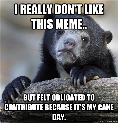 I really don't like this meme.. But felt obligated to contribute because it's my cake day.  Confession Bear