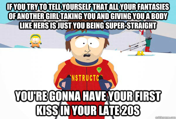If you try to tell yourself that all your fantasies of another girl taking you and giving you a body like hers is just you being super-straight You're gonna have your first kiss in your late 20s  Super Cool Ski Instructor