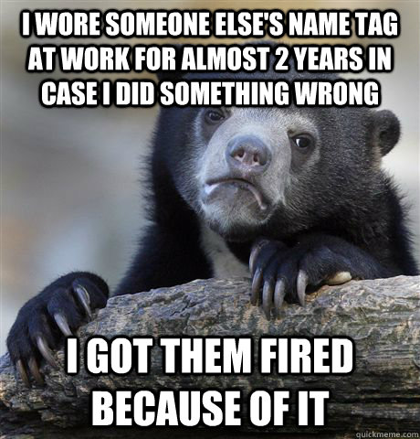I wore someone else's name tag at work for almost 2 years in case I did something wrong I got them fired because of it - I wore someone else's name tag at work for almost 2 years in case I did something wrong I got them fired because of it  Misc
