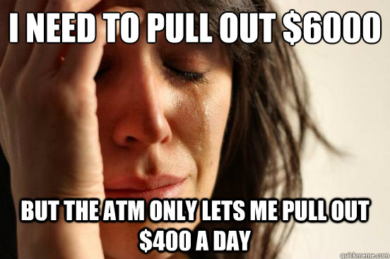 I need to pull out $6000 But the ATM only lets me pull out $400 a day  First World Problems