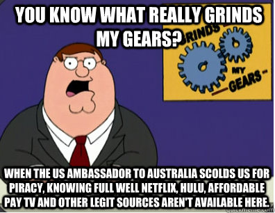 you know what really grinds my gears? When the US ambassador to Australia scolds us for piracy, knowing full well netflix, hulu, affordable pay tv and other legit sources aren't available here.  Grinds my gears