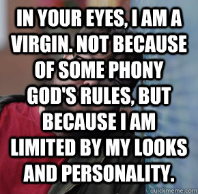 in your eyes, I am a virgin. Not because of some phony God's rules, but because I am limited by my looks and personality.   