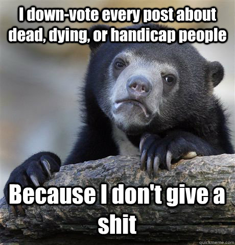 I down-vote every post about dead, dying, or handicap people Because I don't give a shit - I down-vote every post about dead, dying, or handicap people Because I don't give a shit  Confession Bear