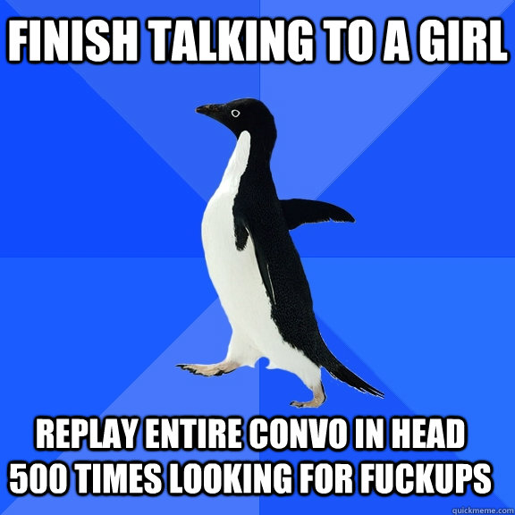 finish talking to a girl replay entire convo in head 500 times looking for fuckups    Socially Awkward Penguin