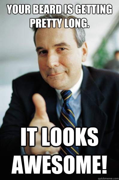 Your beard is getting pretty long. it looks awesome!  Good Guy Boss