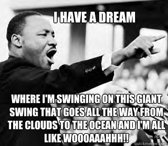 I HAVE A DREAM where i'm swinging on this giant swing that goes all the way from the clouds to the ocean and i'm all like woooaaahhh!!  