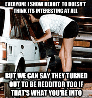 everyone I show reddit  to doesn't think its interesting at all But we can say they turned out to be redditor too if that's what you're into  Karma Whore