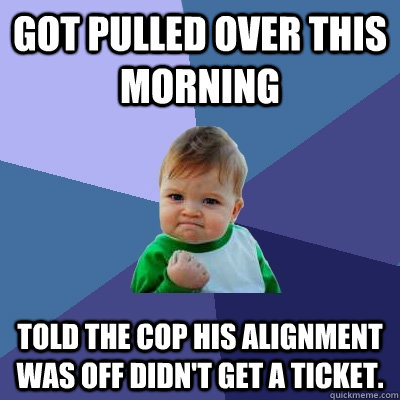 Got pulled over this morning Told the cop his alignment was off didn't get a ticket.  Success Kid