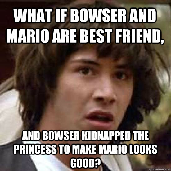 what if Bowser and Mario are best friend, and Bowser kidnapped the princess to make Mario looks good?  conspiracy keanu