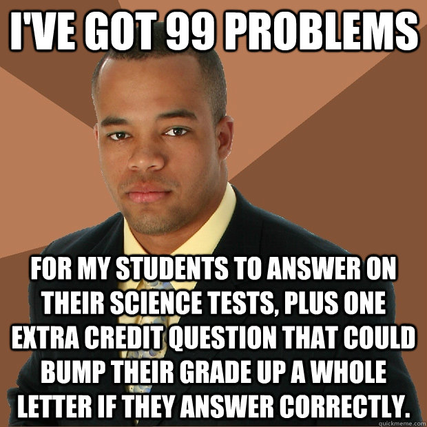 I've got 99 problems for my students to answer on their Science tests, plus one extra credit question that could bump their grade up a whole letter if they answer correctly. - I've got 99 problems for my students to answer on their Science tests, plus one extra credit question that could bump their grade up a whole letter if they answer correctly.  Successful Black Man