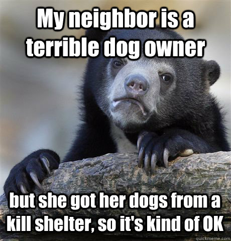 My neighbor is a terrible dog owner but she got her dogs from a kill shelter, so it's kind of OK  Confession Bear