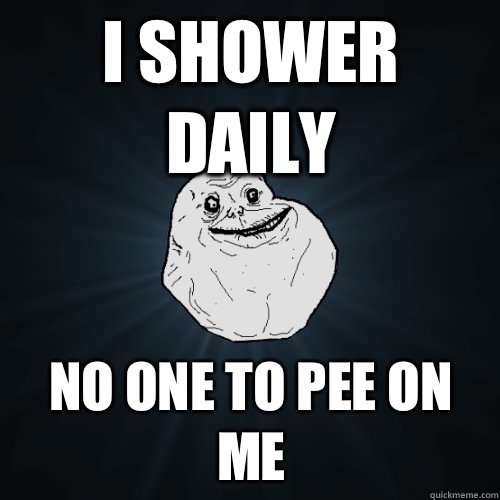 I shower daily No one to pee on me  Forever Alone