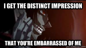 I get the Distinct Impression That you're embarrassed of me  