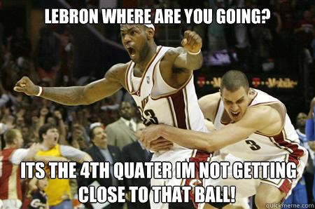 LEBRON WHERE ARE YOU GOING?  ITS THE 4TH QUATER IM NOT GETTING CLOSE TO THAT BALL!  