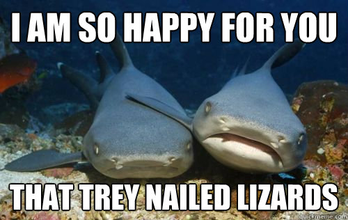 I am so happy for you that trey nailed lizards  Compassionate Shark Friend