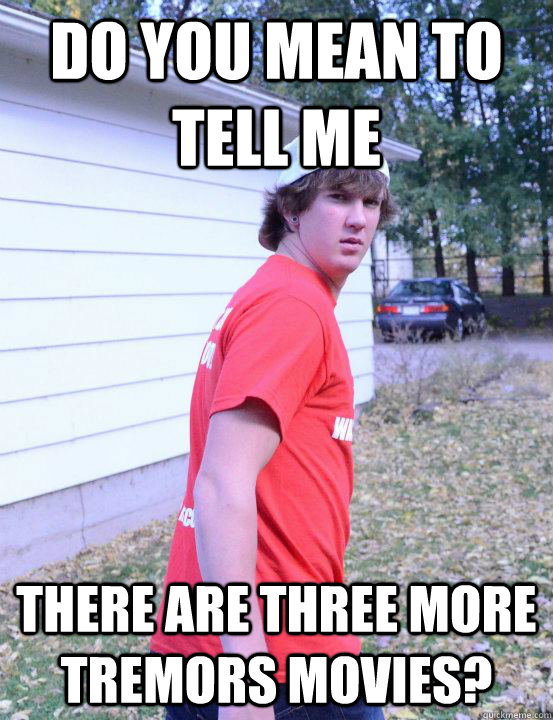 Do you mean to tell me There are three more tremors movies? - Do you mean to tell me There are three more tremors movies?  Confused Curtis