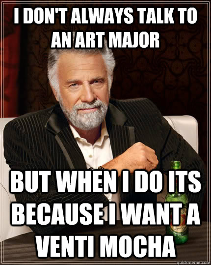 I don't always talk to an art major but when I do its because I want a venti mocha  The Most Interesting Man In The World