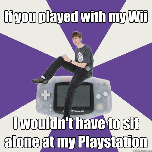 If you played with my Wii I wouldn't have to sit alone at my Playstation  Nintendo Norm