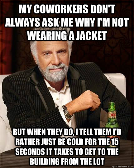 My coworkers don't always ask me why I'm not wearing a jacket but when they do, I tell them I'd rather just be cold for the 15 seconds it takes to get to the building from the lot  The Most Interesting Man In The World