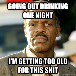 Going out drinking one night I'm getting too old For this shit - Going out drinking one night I'm getting too old For this shit  Danny Glover