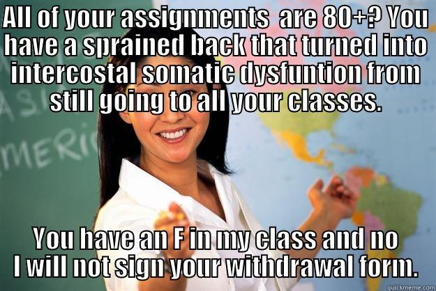 ALL OF YOUR ASSIGNMENTS  ARE 80+? YOU HAVE A SPRAINED BACK THAT TURNED INTO INTERCOSTAL SOMATIC DYSFUNTION FROM STILL GOING TO ALL YOUR CLASSES. YOU HAVE AN F IN MY CLASS AND NO I WILL NOT SIGN YOUR WITHDRAWAL FORM. Unhelpful High School Teacher
