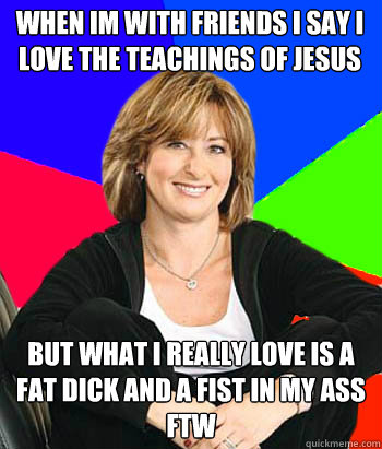 WHEN IM WITH FRIENDS I SAY I LOVE THE TEACHINGS OF JESUS BUT WHAT I REALLY LOVE IS A FAT DICK AND A FIST IN MY ASS FTW - WHEN IM WITH FRIENDS I SAY I LOVE THE TEACHINGS OF JESUS BUT WHAT I REALLY LOVE IS A FAT DICK AND A FIST IN MY ASS FTW  Sheltering Suburban Mom