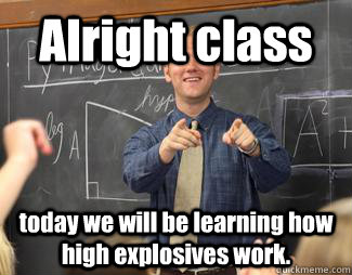 Alright class today we will be learning how high explosives work.  Awesome High School Teacher