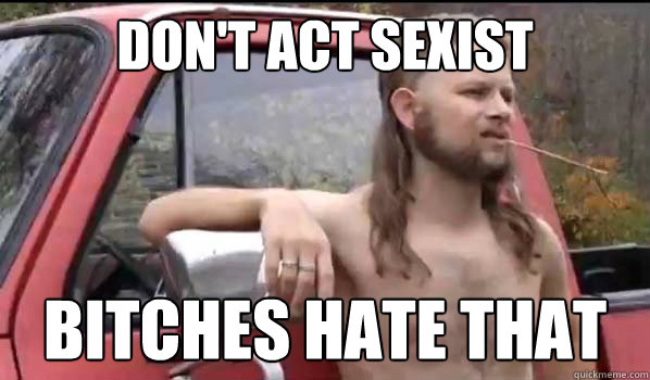 don't act sexist Bitches hate that  Almost Politically Correct Redneck