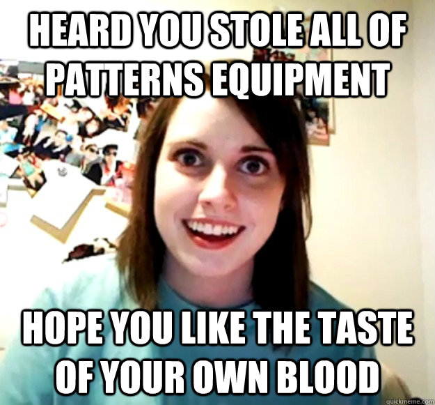 HEARD YOU STOLE ALL OF PATTERNS EQUIPMENT HOPE YOU LIKE THE TASTE OF YOUR OWN BLOOD  Overly Attached Girlfriend