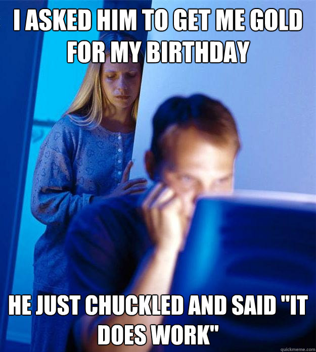 I asked him to get me gold for my birthday he just chuckled and said 