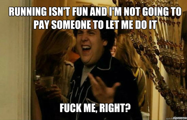 Running isn't fun and I'm not going to pay someone to let me do it FUCK ME, RIGHT?  fuck me right