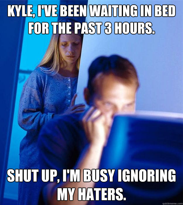 Kyle, I've been waiting in bed for the past 3 hours. Shut up, I'm busy ignoring my haters.  Redditors Wife