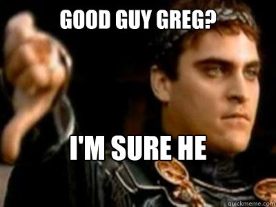 Good guy greg? I'm sure he understands  Downvoting Roman