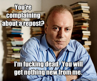 You're complaining about a repost? I'm fucking dead.  You will get nothing new from me.    Hitchens goodnight