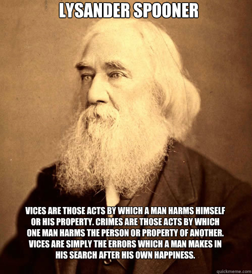 Lysander Spooner Vices are those acts by which a man harms himself or his property. Crimes are those acts by which one man harms the person or property of another. Vices are simply the errors which a man makes in his search after his own happiness. - Lysander Spooner Vices are those acts by which a man harms himself or his property. Crimes are those acts by which one man harms the person or property of another. Vices are simply the errors which a man makes in his search after his own happiness.  Lysander Spooner