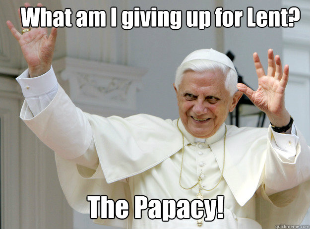 What am I giving up for Lent? The Papacy!  