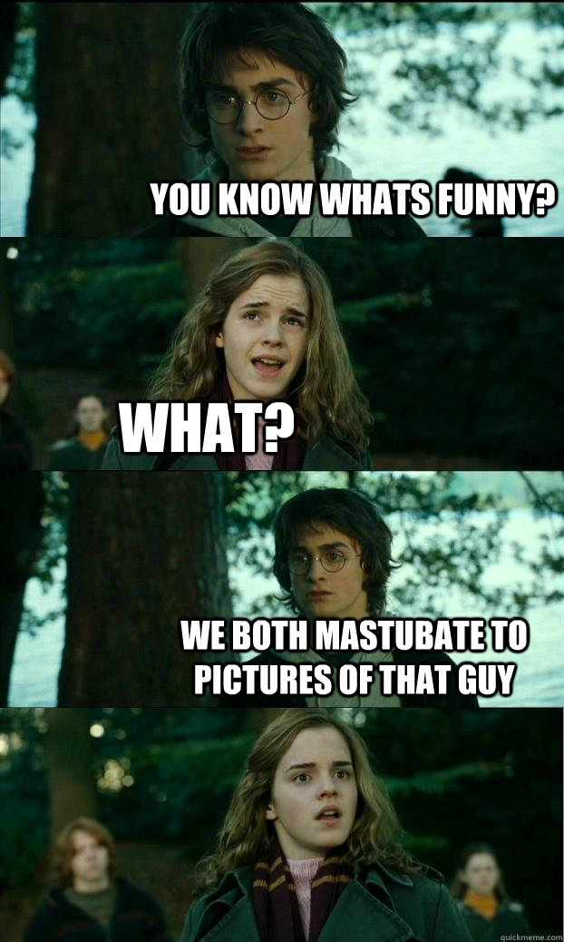 You know whats funny? What? We both mastubate to pictures of that guy  Horny Harry