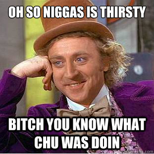 oh so niggas is thirsty  bitch you know what chu was doin  Condescending Wonka