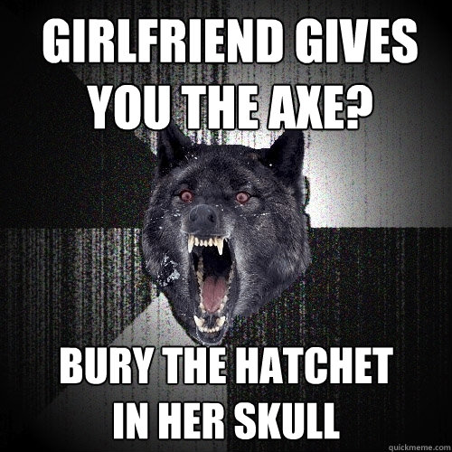 girlfriend gives you the axe? bury the hatchet in her skull  Insanity Wolf